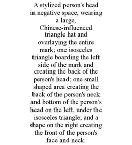 A STYLIZED PERSON'S HEAD IN NEGATIVE SPACE, WEARING A LARGE, CHINESE-INFLUENCED TRIANGLE HAT AND OVERLAYING THE ENTIRE MARK; ONE ISOSCELES TRIANGLE BOARDING THE LEFT SIDE OF THE MARK AND CREATING THE BACK OF THE PERSON'S HEAD; ONE SMALL SHAPED AREA CREATING THE BACK OF THE PERSON'S NECK AND BOTTOM OF THE PERSON'S HEAD ON THE LEFT, UNDER THE ISOSCELES TRIANGLE; AND A SHAPE ON THE RIGHT CREATING THE FRONT OF THE PERSON'S FACE AND NECK. trademark