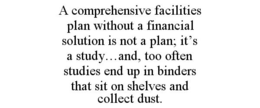 A COMPREHENSIVE FACILITIES PLAN WITHOUT A FINANCIAL SOLUTION IS NOT A PLAN; IT'S A STUDY...AND, TOO OFTEN STUDIES END UP IN BINDERS THAT SIT ON SHELVES AND COLLECT DUST. trademark