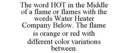 THE WORD HOT IN THE MIDDLE OF A FLAME OR FLAMES WITH THE WORDS WATER HEATER COMPANY BELOW. THE FLAME IS ORANGE OR RED WITH DIFFERENT COLOR VARIATIONS BETWEEN. trademark