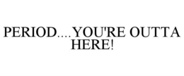 PERIOD....YOU'RE OUTTA HERE! trademark