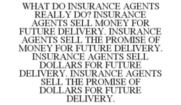 WHAT DO INSURANCE AGENTS REALLY DO? INSURANCE AGENTS SELL MONEY FOR FUTURE DELIVERY. INSURANCE AGENTS SELL THE PROMISE OF MONEY FOR FUTURE DELIVERY. INSURANCE AGENTS SELL DOLLARS FOR FUTURE DELIVERY. INSURANCE AGENTS SELL THE PROMISE OF DOLLARS FOR FUTURE DELIVERY. trademark