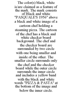 THE COLOR(S) BLACK, WHITE IS/ARE CLAIMED AS A FEATURE OF THE MARK. THE MARK CONSISTS OF BLACK AND WHITE "PASQUALE'S 1956" ABOVE A BLACK AND WHITE IMAGE OF A CARTOON CHEF HOLDING A STEAMING PIZZA. THE CARTOON OF THE CHEF HAS A BLACK AND WHITE CHECKER BOARD BACKGROUND. THE CHEF AND THE CHECKER BOARD ARE SURROUNDED BY TWO CIRCLE WITH ONE BEING SMALLER AND INSIDE OF THE OTHER. THE SMALLER CIRCLE SURROUNDS ONLY THE CHEF AND THE CHECKER BOARD WHILE THE OUTER CIRCLE SURROUNDS THE INNER CIRCLE AND INCLUDES A YELLOW BAND WITH THE BLACK AND WHITE WORDS "PIZZA & PASTA" AT THE BOTTOM OF THE IMAGE AND BELOW THE INNER CIRCLE. trademark