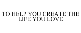 TO HELP YOU CREATE THE LIFE YOU LOVE trademark