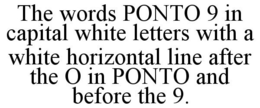 THE WORDS PONTO 9 IN CAPITAL WHITE LETTERS WITH A WHITE HORIZONTAL LINE AFTER THE O IN PONTO AND BEFORE THE 9. trademark
