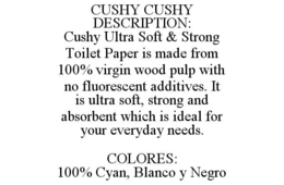 CUSHY CUSHY DESCRIPTION: CUSHY ULTRA SOFT & STRONG TOILET PAPER IS MADE FROM 100% VIRGIN WOOD PULP WITH NO FLUORESCENT ADDITIVES. IT IS ULTRA SOFT, STRONG AND ABSORBENT WHICH IS IDEAL FOR YOUR EVERYDAY NEEDS. COLORES: 100% CYAN, BLANCO Y NEGRO trademark
