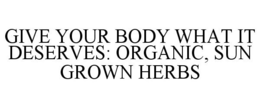 GIVE YOUR BODY WHAT IT DESERVES: ORGANIC, SUN GROWN HERBS trademark