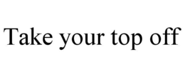 TAKE YOUR TOP OFF trademark