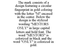 THE MARK CONSISTS OF A DESIGN FEATURING A CIRCULAR FINGERPRINT IN GOLD COLORING WITH THE LETTER "M" ENCASED IN THE CENTER. BELOW THE DESIGN IS THE STYLIZED WORDING "MENTORS ONLY" IN LARGE CAPITAL LETTERS AND BOLD FONT. THE WORD "MENTORS" IS COLORIZED IN BLACK AND THE WORD "ONLY" IS COLORIZED IN GOLD. trademark