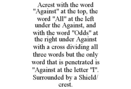 ACREST WITH THE WORD "AGAINST" AT THE TOP, THE WORD "ALL" AT THE LEFT UNDER THE AGAINST, AND WITH THE WORD "ODDS" AT THE RIGHT UNDER AGAINST WITH A CROSS DIVIDING ALL THREE WORDS BUT THE ONLY WORD THAT IS PENETRATED IS "AGAINST AT THE LETTER "I". SURROUNDED BY A SHIELD/ CREST. trademark