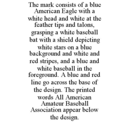 THE MARK CONSISTS OF A BLUE AMERICAN EAGLE WITH A WHITE HEAD AND WHITE AT THE FEATHER TIPS AND TALONS, GRASPING A WHITE BASEBALL BAT WITH A SHIELD DEPICTING WHITE STARS ON A BLUE BACKGROUND AND WHITE AND RED STRIPES, AND A BLUE AND WHITE BASEBALL IN THE FOREGROUND. A BLUE AND RED LINE GO ACROSS THE BASE OF THE DESIGN. THE PRINTED WORDS ALL AMERICAN AMATEUR BASEBALL ASSOCIATION APPEAR BELOW THE DESIGN. trademark