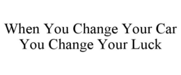 WHEN YOU CHANGE YOUR CAR YOU CHANGE YOUR LUCK trademark