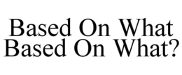 BASED ON WHAT BASED ON WHAT? trademark