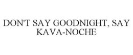 DON'T SAY GOODNIGHT, SAY KAVA-NOCHE trademark