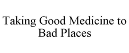 TAKING GOOD MEDICINE TO BAD PLACES trademark