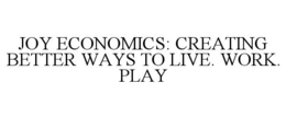 JOY ECONOMICS: CREATING BETTER WAYS TO LIVE. WORK. PLAY. trademark