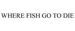 WHERE FISH GO TO DIE trademark