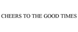 CHEERS TO THE GOOD TIMES trademark