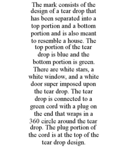 THE MARK CONSISTS OF THE DESIGN OF A TEAR DROP THAT HAS BEEN SEPARATED INTO A TOP PORTION AND A BOTTOM PORTION AND IS ALSO MEANT TO RESEMBLE A HOUSE. THE TOP PORTION OF THE TEAR DROP IS BLUE AND THE BOTTOM PORTION IS GREEN. THERE ARE WHITE STARS, A WHITE WINDOW, AND A WHITE DOOR SUPER IMPOSED UPON THE TEAR DROP. THE TEAR DROP IS CONNECTED TO A GREEN CORD WITH A PLUG ON THE END THAT WRAPS IN A 360 CIRCLE AROUND THE TEAR DROP. THE PLUG PORTION OF THE CORD IS AT THE TOP OF THE TEAR DROP DESIGN. trademark