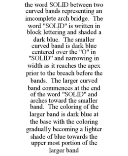 THE WORD SOLID BETWEEN TWO CURVED BANDS REPRESENTING AN IMCOMPLETE ARCH BRIDGE. THE WORD "SOLID" IS WRITTEN IN BLOCK LETTERING AND SHADED A DARK BLUE. THE SMALLER CURVED BAND IS DARK BLUE CENTERED OVER THE "O" IN "SOLID" AND NARROWING IN WIDTH AS IT REACHES THE APEX PRIOR TO THE BREACH BEFORE THE BANDS. THE LARGER CURVED BAND COMMENCES AT THE END OF THE WORD "SOLID" AND ARCHES TOWARD THE SMALLER BAND. THE COLORING OF THE LARGER BAND IS DARK BLUE AT THE BASE WITH THE COLORING GRADUALLY BECOMING A LIGHTER SHADE OF BLUE TOWARDS THE UPPER MOST PORTION OF THE LARGER BAND trademark