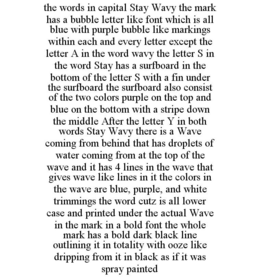 THE WORDS IN CAPITAL STAY WAVY THE MARK HAS A BUBBLE LETTER LIKE FONT WHICH IS ALL BLUE WITH PURPLE BUBBLE LIKE MARKINGS WITHIN EACH AND EVERY LETTER EXCEPT THE LETTER A IN THE WORD WAVY THE LETTER S IN THE WORD STAY HAS A SURFBOARD IN THE BOTTOM OF THE LETTER S WITH A FIN UNDER THE SURFBOARD THE SURFBOARD ALSO CONSIST OF THE TWO COLORS PURPLE ON THE TOP AND BLUE ON THE BOTTOM WITH A STRIPE DOWN THE MIDDLE AFTER THE LETTER Y IN BOTH WORDS STAY WAVY THERE IS A WAVE COMING FROM BEHIND THAT HAS DROPLETS OF WATER COMING FROM AT THE TOP OF THE WAVE AND IT HAS 4 LINES IN THE WAVE THAT GIVES WAVE LIKE LINES IN IT THE COLORS IN THE WAVE ARE BLUE, PURPLE, AND WHITE TRIMMINGS THE WORD CUTZ IS ALL LOWER CASE AND PRINTED UNDER THE ACTUAL WAVE IN THE MARK IN A BOLD FONT THE WHOLE MARK HAS A BOLD DARK BLACK LINE OUTLINING IT IN TOTALITY WITH OOZE LIKE DRIPPING FROM IT IN BLACK AS IF IT WAS SPRAY PAINTED trademark
