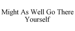 MIGHT AS WELL GO THERE YOURSELF trademark