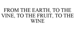 FROM THE EARTH, TO THE VINE, TO THE FRUIT, TO THE WINE trademark