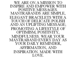 WE ARE ON A MISSION TO INSPIRE AND EMPOWER WITH POSITIVE MESSAGES. MANTRABANDS ARE SIMPLE, ELEGANT BRACELETS WITH A TOUCH OF DELICATE POLISH AND AN UPLIFTING MESSAGE; PROMOTING A LIFESTYLE OF OPTIMISM, POSITIVITY, MINDFULNESS. WEAR YOUR MANTRABAND EVERY DAY AS YOUR DAILY REMINDER, AFFIRMATION, AND INSPIRATION. MADE WITH LOVE. trademark