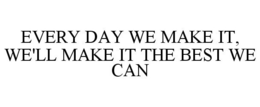 EVERY DAY WE MAKE IT, WE'LL MAKE IT THE BEST WE CAN trademark
