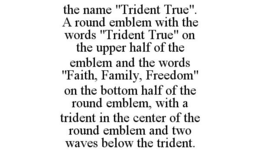 THE NAME "TRIDENT TRUE". A ROUND EMBLEM WITH THE WORDS "TRIDENT TRUE" ON THE UPPER HALF OF THE EMBLEM AND THE WORDS "FAITH, FAMILY, FREEDOM" ON THE BOTTOM HALF OF THE ROUND EMBLEM, WITH A TRIDENT IN THE CENTER OF THE ROUND EMBLEM AND TWO WAVES BELOW THE TRIDENT. trademark