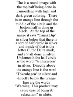 THE IS A ROUND IMAGE WITH THE TOP HALF BEING DONE IN CAMOUFLAGE WITH LIGHT AND DARK GREEN COLORING. THERE IS AN ORANGE LINE THROUGH THE MIDDLE OF THE CIRCLE AND THE BOTTOM HALF IS DONE IN BLACK. AT THE TOP OF THE IMAGE IT SAYS "CANNA DIP" IN SILVER BELOW THAT THERE IS A SORT OF HALF CIRCLE IN SILVER AND INSIDE OF THAT IS THE LETTER C, THE DELTA MARK, AND A 9 ALL DONE IN SILVER. UNDERNEATH THE HALF CIRCLE IS THE WORD "WINTERGREEN" IN SILVER. DIRECTLY ABOVE THE ORANGE LINE IS THE WORD "TOKENHAGEN" IN SILVER AND DIRECTLY BELOW THE ORANGE LINE ARE THE WORDS "WARNING: THIS PRODUCT MAY CAUSE EASE OF BEING & RELAXATION" IN WHITE. trademark