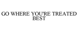 GO WHERE YOU'RE TREATED BEST trademark