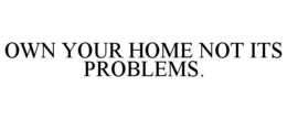OWN YOUR HOME NOT ITS PROBLEMS. trademark