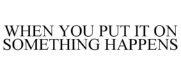 WHEN YOU PUT IT ON SOMETHING HAPPENS trademark