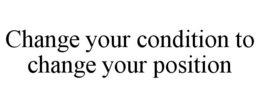 CHANGE YOUR CONDITION TO CHANGE YOUR POSITION trademark