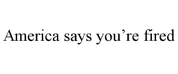 AMERICA SAYS YOU'RE FIRED trademark