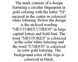 THE MARK CONSISTS OF A DESIGN FEATURING A CIRCULAR FINGERPRINT IN GOLD COLORING WITH THE LETTER "M" ENCASED IN THE CENTER IN COLORIZED WHITE LETTERING. BELOW THE DESIGN IS THE STYLIZED WORDING "MENTORES UNIDOS" IN LARGE CAPITAL LETTERS AND BOLD FONT. THE WORD "MENTORES" IS COLORIZED IN THE COLOR WHITE LETTERING AND THE WORD "UNIDOS" IS COLORIZED IN COLOR GOLD LETTERING. THE BACKGROUND COLOR OF THE LOGO IS COLORIZED IN BLACK. trademark