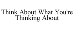 THINK ABOUT WHAT YOU'RE THINKING ABOUT trademark