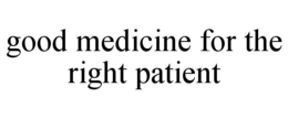 GOOD MEDICINE FOR THE RIGHT PATIENT trademark
