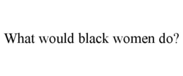 WHAT WOULD BLACK WOMEN DO? trademark
