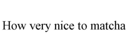 HOW VERY NICE TO MATCHA trademark
