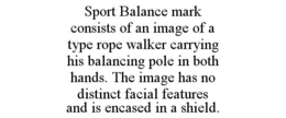 SPORT BALANCE MARK CONSISTS OF AN IMAGE OF A TYPE ROPE WALKER CARRYING HIS BALANCING POLE IN BOTH HANDS. THE IMAGE HAS NO DISTINCT FACIAL FEATURES AND IS ENCASED IN A SHIELD. trademark
