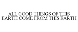 ALL GOOD THINGS OF THIS EARTH COME FROMTHIS EARTH trademark