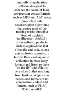 AUDIOFLY IS APPLICATION SOFTWARE DESIGNED TO ENHANCE THE SOUND OF LOSSY COMPRESSION CODECS/FORMATS SUCH AS MP3 AND AAC USING PROPRIETARY DATA RECONSTRUCTION ALGORITHMS THAT RESTOE MOST OF THE MISSING MUSIC THROUGH A FORM OF MACHINE INTELLIGENCE. AUDIOFLY OFFERS SOFTWARE PRODUCTS, SUCH AS APPLICATIONS THAT ALLOW THE END-USER, AS ONE NON EXCLUSIVE EXAMPLE, TO BROWSE THEIR EXISTING MUSIC COLLECTION IN THOSE LOSSY FORMATS AND LISTEN TO THEM "ON THE FLY" WITH FIDELITY VERY CLOSE TO THAT RESULTING FROM LOSSLESS COMPRESSION CODECS AND FORMATS OR NO COMPRESSION CODECS AND FORMATS, SUCH AS FLAC, WAV, OR AIFF. trademark
