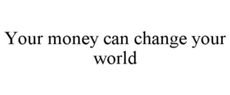 YOUR MONEY CAN CHANGE YOUR WORLD trademark