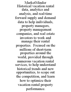 MARKETMINDER HISTORICAL VACATION RENTAL DATA, ANALYTICS AND ANALYSIS, AND REAL-TIME FORWARD SUPPLY AND DEMAND DATA TO HELP INDIVIDUALS, PROPERTY MANAGERS, PROPERTY MANAGEMENT COMPANIES, AND REAL ESTATE INVESTORS TO WORK AND MANAGE THEIR RENTAL PROPERTIES. FOCUSED ON THE MILLIONS OF SHORT-TERM PROPERTIES AROUND THE WORLD, PROVIDED THROUGH NUMEROUS VACATION RENTAL SERVICES, TO HELP UNDERSTAND HISTORICAL TRENDS AND NEW OPPORTUNITIES, TO SCOPE OUT THE COMPETITION, AND LEARN HOW TO OPTIMIZE THEIR VACATION RENTAL PROPERTY PERFORMANCE. trademark