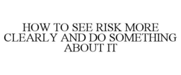 HOW TO SEE RISK MORE CLEARLY AND DO SOMETHING ABOUT IT trademark