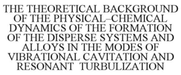THE THEORETICAL BACKGROUND OF THE PHYSICAL-CHEMICAL DYNAMICS OF THE FORMATION OF THE DISPERSE SYSTEMS AND ALLOYS IN THE MODES OF VIBRATIONAL CAVITATION AND RESONANT TURBULIZATION trademark