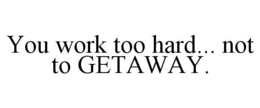 YOU WORK TOO HARD... NOT TO GETAWAY. trademark