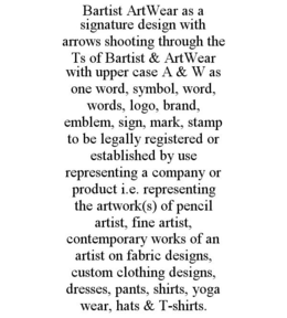 BARTIST ARTWEAR AS A SIGNATURE DESIGN WITH ARROWS SHOOTING THROUGH THE TS OF BARTIST & ARTWEAR WITH UPPER CASE A & W AS ONE WORD, SYMBOL, WORD, WORDS, LOGO, BRAND, EMBLEM, SIGN, MARK, STAMP TO BE LEGALLY REGISTERED OR ESTABLISHED BY USE REPRESENTING A COMPANY OR PRODUCT I.E. REPRESENTING THE ARTWORK(S) OF PENCIL ARTIST, FINE ARTIST, CONTEMPORARY WORKS OF AN ARTIST ON FABRIC DESIGNS, CUSTOM CLOTHING DESIGNS, DRESSES, PANTS, SHIRTS, YOGA WEAR, HATS & T-SHIRTS. trademark