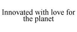 INNOVATED WITH LOVE FOR THE PLANET trademark